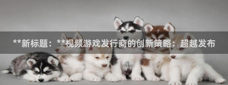 门徒平台入.门徒平台.几年了.长久.中国：**新标题：**视频游戏发行商的创新策略：超越发布